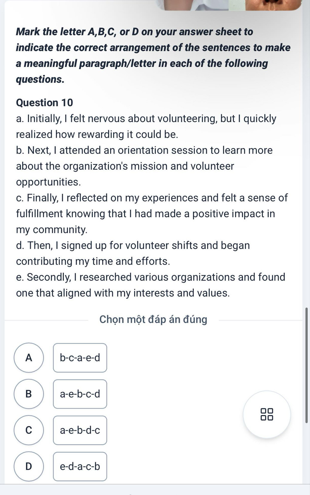 Mark the letter A, B, C, or D on your answer sheet to
indicate the correct arrangement of the sentences to make
a meaningful paragraph/letter in each of the following
questions.
Question 10
a. Initially, I felt nervous about volunteering, but I quickly
realized how rewarding it could be.
b. Next, I attended an orientation session to learn more
about the organization's mission and volunteer
opportunities.
c. Finally, I reflected on my experiences and felt a sense of
fulfillment knowing that I had made a positive impact in
my community.
d. Then, I signed up for volunteer shifts and began
contributing my time and efforts.
e. Secondly, I researched various organizations and found
one that aligned with my interests and values.
Chọn một đáp án đúng
A b-c-a-e-d
B a-e-b-c-d
C a-e-b-d-c
D e-d-a-c-b