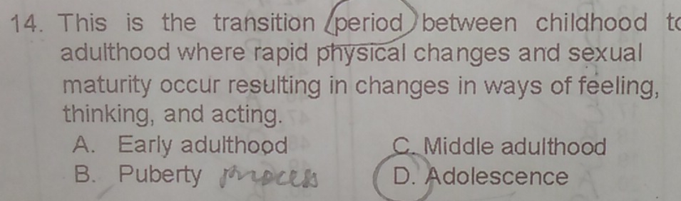 This is the transition period between childhood to
adulthood where rapid physical changes and sexual
maturity occur resulting in changes in ways of feeling,
thinking, and acting.
A. Early adulthood C. Middle adulthood
B. Puberty D. Adolescence