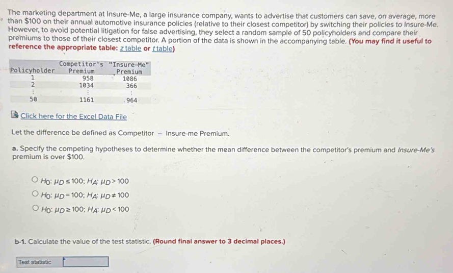 The marketing department at Insure-Me, a large insurance company, wants to advertise that customers can save, on average, more
than $100 on their annual automotive insurance policies (relative to their closest competitor) by switching their policies to Insure-Me.
However, to avoid potential litigation for false advertising, they select a random sample of 50 policyholders and compare their
premiums to those of their closest competitor. A portion of the data is shown in the accompanying table. (You may find it useful to
reference the appropriate table: ztable or table)
Click here for the Excel Data File
Let the difference be defined as Competitor — Insure-me Premium.
a. Specify the competing hypotheses to determine whether the mean difference between the competitor's premium and Insure-Me's
premium is over $100.
H_0:mu _D≤ 100; H_A:mu _D>100
H_0:mu _D=100; H_A:mu _D!= 100
H_0:mu _D≥ 100; H_A:mu _D<100</tex> 
b-1. Calculate the value of the test statistic. (Round final answer to 3 decimal places.)
Test statistic