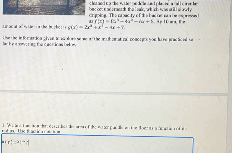 cleaned up the water puddle and placed a tall circular
bucket underneath the leak, which was still slowly
dripping. The capacity of the bucket can be expressed
as f(x)=8x^3+4x^2-6x+5. By 10 am, the
amount of water in the bucket is g(x)=2x^3+x^2-4x+7. 
Use the information given to explore some of the mathematical concepts you have practiced so
far by answering the questions below.
1. Write a function that describes the area of the water puddle on the floor as a function of its
radius. Use function notation.
A(r)=Pi^(wedge)2|