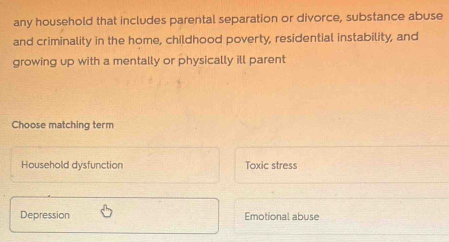 any household that includes parental separation or divorce, substance abuse
and criminality in the home, childhood poverty, residential instability, and
growing up with a mentally or physically ill parent
Choose matching term
Household dysfunction Toxic stress
Depression Emotional abuse