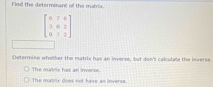 Find the determinant of the matrix.
beginbmatrix 6&7&6 3&0&2 0&7&2endbmatrix
Determine whether the matrix has an inverse, but don't calculate the inverse.
The matrix has an inverse.
The matrix does not have an inverse.