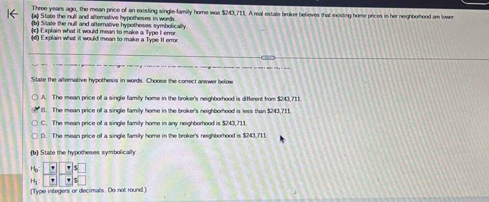 Three years ago, the mean price of an existing single-family home was $243,711. A real estate broker believes that existing home prices in her neighborhood are lower.
(a) State the null and alternative hypotheses in words.
(b) State the null and alternative hypotheses symbolically.
(c) Explain what it would mean to make a Type I error.
(d) Explain what it would mean to make a Type II error.
State the alternative hypothesis in words. Choose the correct answer below.
A. The mean price of a single family home in the broker's neighborhood is different from $243,711.
B. The mean price of a single family home in the broker's neighborhood is less than $243,711.
C. The mean price of a single family home in any neighborhood is $243,711.
D. The mean price of a single family home in the broker's neighborhood is $243,711.
(b) State the hypotheses symbolically.
H_0
H_1
(Type integers or decimals. Do not round.)