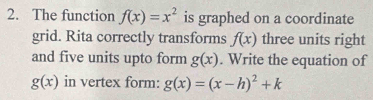 The function f(x)=x^2 is graphed on a coordinate 
grid. Rita correctly transforms f(x) three units right 
and five units upto form g(x). Write the equation of
g(x) in vertex form: g(x)=(x-h)^2+k