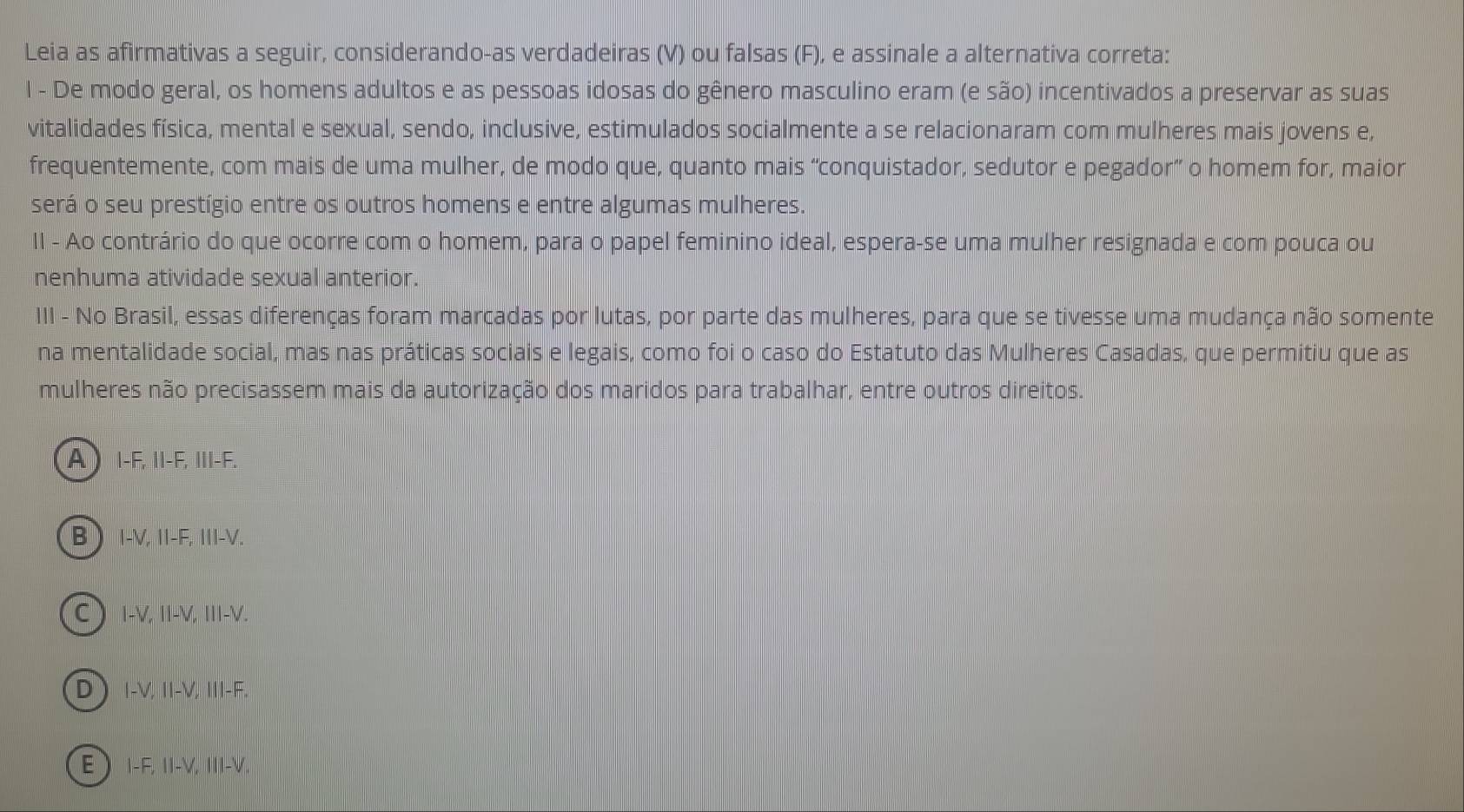 Leia as afirmativas a seguir, considerando-as verdadeiras (V) ou falsas (F), e assinale a alternativa correta:
l - De modo geral, os homens adultos e as pessoas idosas do gênero masculino eram (e são) incentivados a preservar as suas
vitalidades física, mental e sexual, sendo, inclusive, estimulados socialmente a se relacionaram com mulheres mais jovens e,
frequentemente, com mais de uma mulher, de modo que, quanto mais “conquistador, sedutor e pegador” o homem for, maior
será o seu prestígio entre os outros homens e entre algumas mulheres.
II - Ao contrário do que ocorre com o homem, para o papel feminino ideal, espera-se uma mulher resignada e com pouca ou
nenhuma atividade sexual anterior.
III - No Brasil, essas diferenças foram marcadas por lutas, por parte das mulheres, para que se tivesse uma mudança não somente
na mentalidade social, mas nas práticas sociais e legais, como foi o caso do Estatuto das Mulheres Casadas, que permitiu que as
mulheres não precisassem mais da autorização dos maridos para trabalhar, entre outros direitos.
A I-F, II-F, III-F.
B  I-V, I-F, Ⅲ-V.
(C) I-V, II-V, III-V.
D I-V, II-V, I-F.
E  I-F, I-V, III-V.