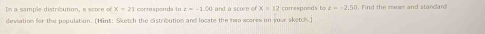 In a sample distribution, a score of X=21 corresponds to z=-1.00 and a score of X=12 corresponds to z=-2.50. Find the mean and standard 
deviation for the population. (Hint: Sketch the distribution and locate the two scores on your sketch.)