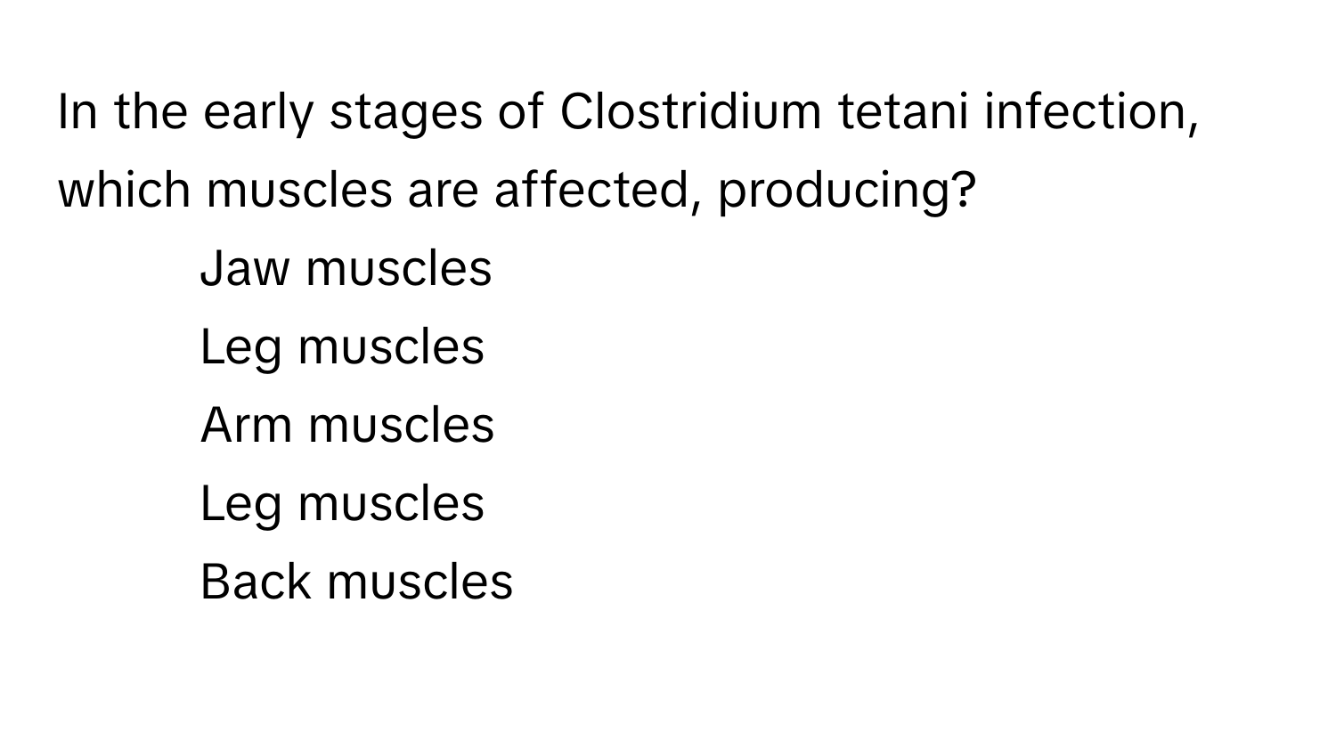 In the early stages of Clostridium tetani infection, which muscles are affected, producing?

1) Jaw muscles 
2) Leg muscles 
3) Arm muscles 
4) Leg muscles 
5) Back muscles