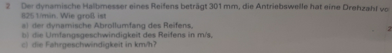 Der dynamische Halbmesser eines Reifens beträgt 301 mm, die Antriebswelle hat eine Drehzahl vo
825 1/min. Wie groß ist 
a) der dynamische Abrollumfang des Reifens, 
2 
b) die Umfangsgeschwindigkeit des Reifens in m/s, 
c) die Fahrgeschwindigkeit in km/h?