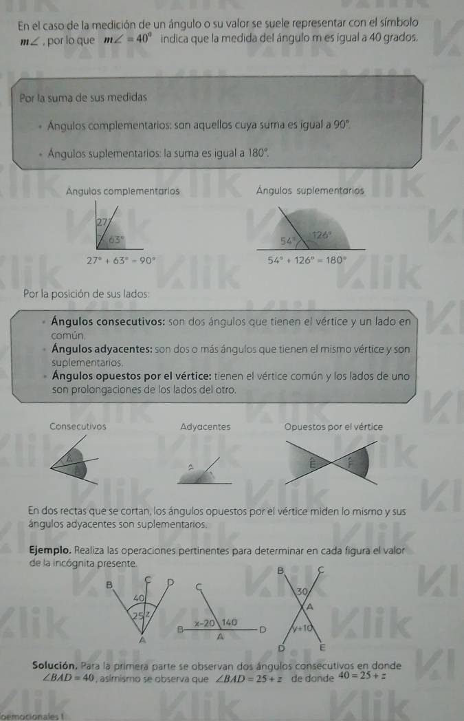 En el caso de la medición de un ángulo o su valor se suele representar con el símbolo
m∠ , por lo que m∠ =40° indica que la medida del ángulo m es igual a 40 grados.
Por la suma de sus medidas
Ángulos complementarios: son aquellos cuya suma es igual a 90°
Ángulos suplementarios: la suma es igual a 180°.
Angulos complementarios Ángulos suplementarios
27°
63°
27°+63°=90°
Por la posición de sus lados:
Ángulos consecutivos: son dos ángulos que tienen el vértice y un lado en
común,
Ángulos adyacentes: son dos o más ángulos que tienen el mismo vértice y son
suplementarios.
Ángulos opuestos por el vértice: tienen el vértice común y los lados de uno
son prolongaciones de los lados del otro.
Consecutivos Adyacentes Opuestos por el vértice
a
^
En dos rectas que se cortan, los ángulos opuestos por el vértice miden lo mismo y sus
ángulos adyacentes son suplementarios.
Ejemplo. Realiza las operaciones pertinentes para determinar en cada figura el valor
de la incógnita presente.
Solución. Para la primera parte se observan dos ángulos consecutivos en donde
∠ BAD=40 , asímismo se observa que ∠ BAD=25+z de donde 40=25+z
oemocionales I