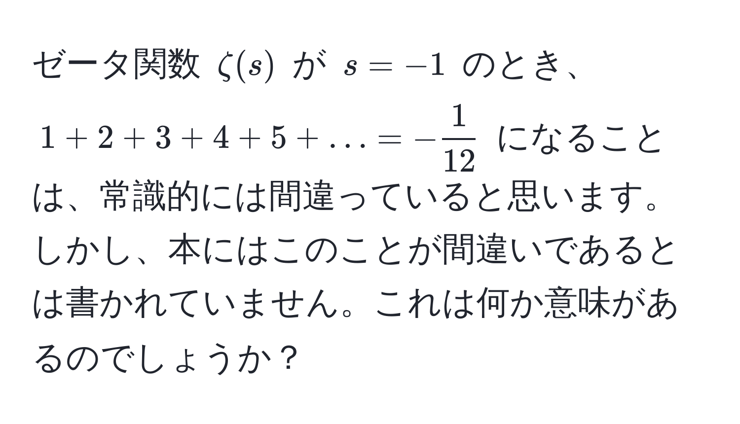 ゼータ関数 $zeta(s)$ が $s = -1$ のとき、$1 + 2 + 3 + 4 + 5 + ... = - 1/12 $ になることは、常識的には間違っていると思います。しかし、本にはこのことが間違いであるとは書かれていません。これは何か意味があるのでしょうか？