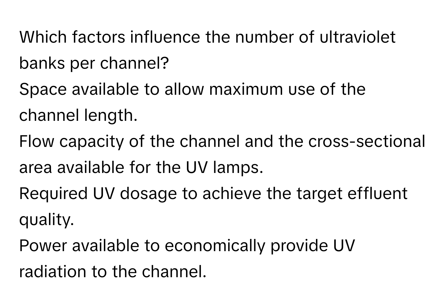 Which factors influence the number of ultraviolet banks per channel? 
Space available to allow maximum use of the channel length.
Flow capacity of the channel and the cross-sectional area available for the UV lamps.
Required UV dosage to achieve the target effluent quality.
Power available to economically provide UV radiation to the channel.