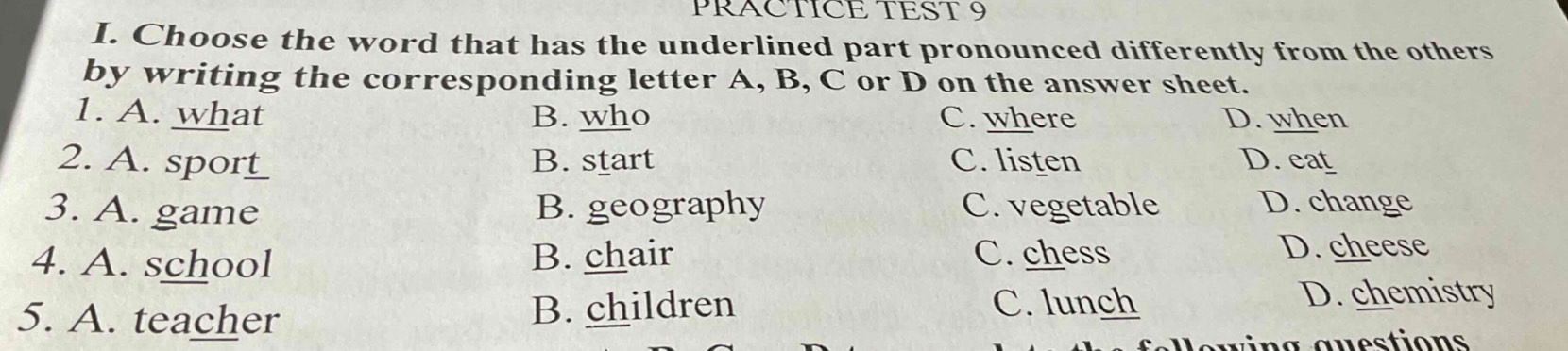 PRACTICE TEST 9
I. Choose the word that has the underlined part pronounced differently from the others
by writing the corresponding letter A, B, C or D on the answer sheet.
1. A. what B. who C. where D. when
2. A s_____ B. start C. listen D. eat
3. A. game B. geography C. vegetable D. change
4. A. school B. chair C. chess D. cheese
5. A. teacher B. children C. lunch D. chemistry
n a a u estions