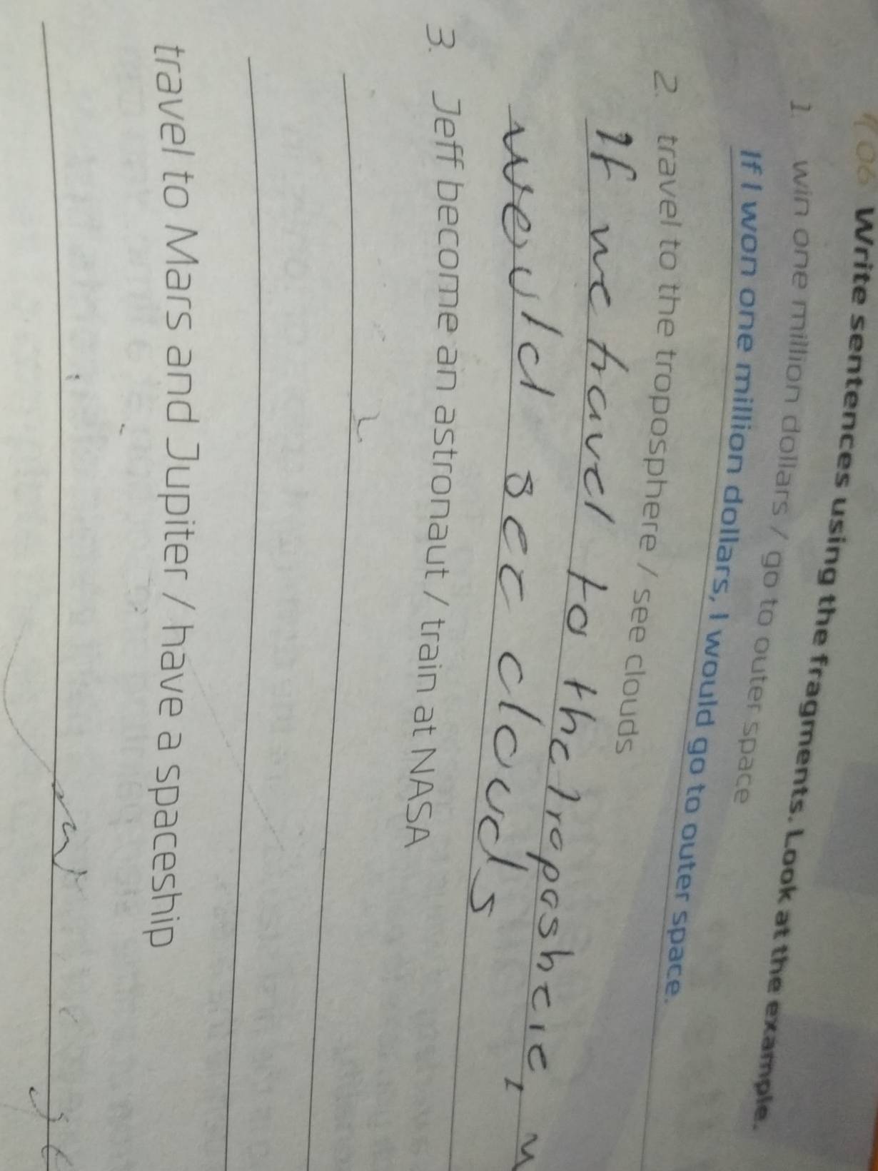 Write sentences using the fragments. Look at the example. 
1. win one million dollars / go to outer space 
If I won one million dollars, I would go to outer space. 
2. travel to the troposphere / see clouds 
_ 
_ 
3. Jeff become an astronaut / train at NASA 
_ 
_ 
travel to Mars and Jupiter / have a spaceship 
_