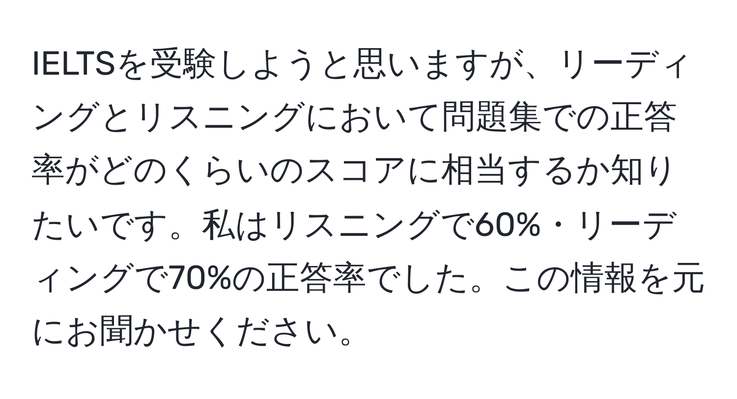 IELTSを受験しようと思いますが、リーディングとリスニングにおいて問題集での正答率がどのくらいのスコアに相当するか知りたいです。私はリスニングで60%・リーディングで70%の正答率でした。この情報を元にお聞かせください。