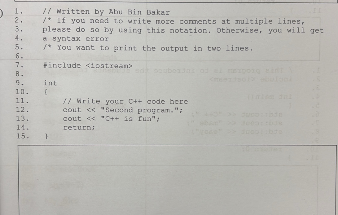 Written by Abu Bin Bakar 
2. /* If you need to write more comments at multiple lines, 
3. please do so by using this notation. Otherwise, you will get 
4 . a syntax error 
5. /* You want to print the output in two lines. 
6. 
7. #include
8. 
9. int 
10.
β
11. // Write your C++ code here 
.2 
12 . cout << "Second program."; 
.d 
13. cout << "C++ is fun"; 
r 
14. return; 
8 
15. 