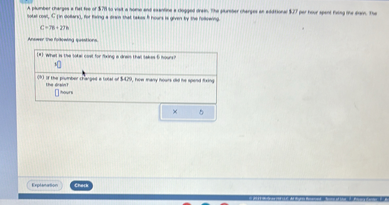 A plumber charges a flat fee of $78 to visit a home and examine a clogged drain. The plumber charges an additional $27 per hour spent fixing the drain. The 
total cost, C (in dollars), for fixing a drain that takes I hours is given by the following.
C=78+27h
Answer the following questions. 
(e) What is the total cost for fixing a drain that takes 6 hours?
$
(b) If the plumber charged a total of $429, how many hours did he spend fixing 
the drain?
hours
× 
Explanation Check