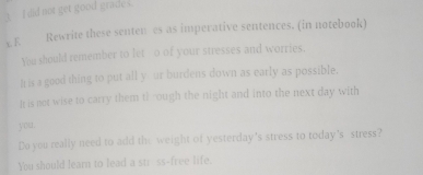 A I did not get good grade s. 
x E. Rewrite these senten es as imperative sentences. (in notebook) 
You should remember to let o of your stresses and worries. 
h is a good thing to put all y ur burdens down as early as possible. 
It is not wise to carry them th rough the night and into the next day with 
you . 
Do you really need to add the weight of yesterday's stress to today's stress? 
You should learn to lead a str ss-free life.