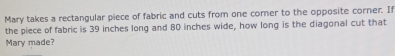 Mary takes a rectangular piece of fabric and cuts from one corner to the opposite corner. If 
the piece of fabric is 39 inches long and 80 inches wide, how long is the diagonal cut that 
Mary made?