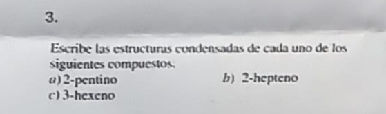 Escribe las estructuras condensadas de cada uno de los 
siguientes compuestos. 
a) 2 -pentino b) 2 -hepteno 
c) 3 -hexeno