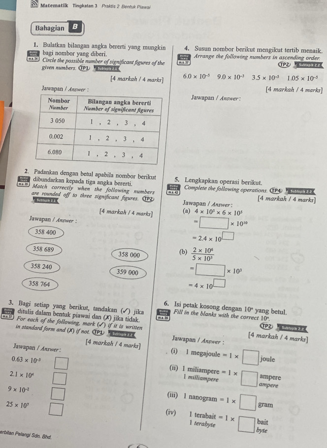 Matematik Tingkatan 3 Prakfis 2 Bentuk Piawai
Bahagian B
1. Bulatkan bilangan angka bererti yang mungkin 4. Susun nombor berikut mengikut tertib menaik.
bagi nombor yang diberi. Arrange the following numbers in ascending order.
m x. 34 Circle the possible number of significant figures of the m.s. 37 TP2)   Subdopih 2 2
given numbers. (P1 Subtapik 2.1
[4 markah / 4 marks] 6.0* 10^(-5) 9.0* 10^(-3) 3.5* 10^(-5)1.05* 10^(-5)
Jawapan / Answer : [4 markah / 4 marks]
Jawapan / Answer :
2. Padankan dengan betul apabila nombor berikut
dibundarkan kepada tiga angka bererti 5. Lengkapkan operasi berikut.
m s. 35 Complete the following operations. TP4 Subtopik 2.2
Match correctly when the following numbers m s. 42
are rounded off to three significant figures. 1P Jawapan / Answer: [4 markah / 4 marks]
Subtopik 21
[4 markah / 4 marks] (a) 4* 10^5* 6* 10^5
Jawapan / Answer :
=□ * 10^(10)
358 400
=2.4* 10^(□)
358 689 358 000 (b)  (2* 10^6)/5* 10^3 
358 240 359 000 =□ * 10^3
358 764
=4* 10^(□)
6. Isi petak kosong dengan 10° yang betul.
3. Bagi setiap yang berikut, tandakan (✓) jika m s. 39     Fill in the blanks with the correct 10°.
ditulis dalam bentuk piawai dan (✗) jika tidak. Subtopik 2 2 
m  2 For each of the following, mark (√) if it is written TP2
in standard form and (X) if not. T1 * Subtopin 2.2 Jawapan / Answer :
[4 markah / 4 marks]
Jawapan / Answer :
[4 markah / 4 marks] (i) l megajoule =1* □ jor frac  ρ
(ii) 1 miliampere
0.63* 10^(-3) □ 1 milliampere =1* □ ampere
2.1* 10^4 □
ampere
9* 10^(-2) □
(iii) 1 nanogram =1* □ gram
25* 10^7 □ 1 terabyte =1* □ bait
(iv) 1 terabait
erbitan Pelangi Sdn. Bhd.