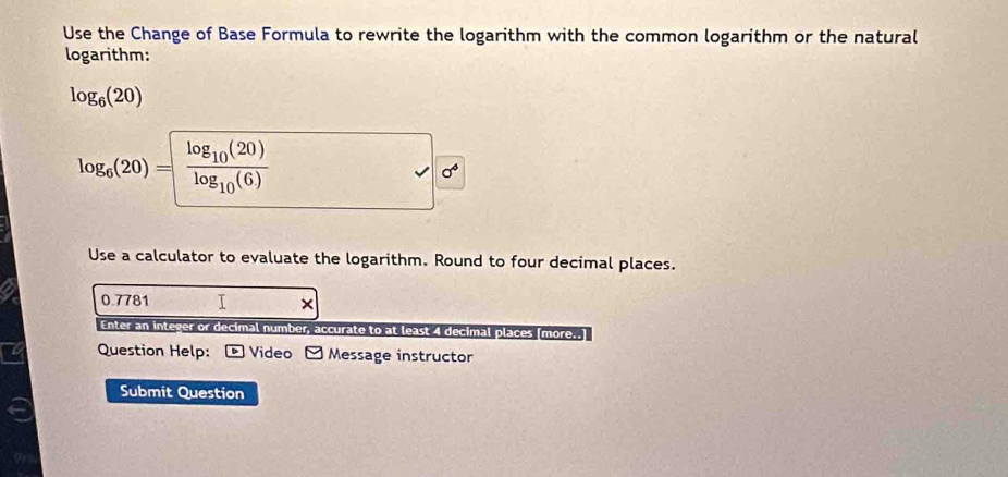 Use the Change of Base Formula to rewrite the logarithm with the common logarithm or the natural 
logarithm:
log _6(20)
log _6(20)= frac log _10(20)log _10(6)
Use a calculator to evaluate the logarithm. Round to four decimal places.
0.7781 I × 
Enter an integer or decimal number, accurate to at least 4 decimal places [more..] 
Question Help: - Video - Message instructor 
Submit Question