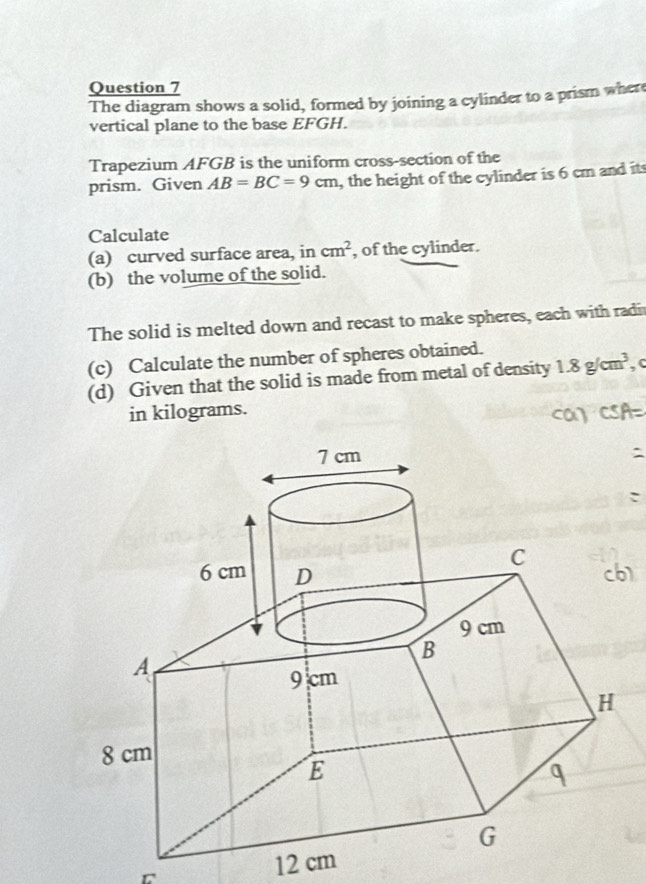 The diagram shows a solid, formed by joining a cylinder to a prism where 
vertical plane to the base EFGH. 
Trapezium AFGB is the uniform cross-section of the 
prism. Given AB=BC=9cm , the height of the cylinder is 6 cm and its 
Calculate 
(a) curved surface area, in cm^2 , of the cylinder. 
(b) the volume of the solid. 
The solid is melted down and recast to make spheres, each with radi 
(c) Calculate the number of spheres obtained. 
(d) Given that the solid is made from metal of density 1.8g/cm^3 , c 
in kilograms.
12 cm