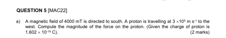 [MAC22] 
a) A magnetic field of 4000 mT is directed to south. A proton is travelling at 3* 10^5ms^(-1) to the 
west. Compute the magnitude of the force on the proton. (Given the charge of proton is
1.602* 10^(-19)C). (2 marks)