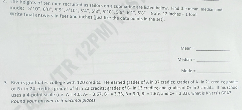 The heights of ten men recruited as sailors on a submarine are listed below. Find the mean, median and 
mode: 5'10'', 6'0'', 5'9'', 4'10'', 5'4'' 5'8'', 5'10'', 5'9'', 6'1', 5'8'' Note: 12 inche : s=1 foot
Write final answers in feet and inches (just like the data points in the set). 
_ 
Mean = 
Median = 
_ 
_ 
Mode = 
3. Rivers graduates college with 120 credits. He earned grades of A in 37 credits; grades of A- in 21 credits; grades 
of b^2 + in 24 credits; grades of B in 22 credits; grades of B- in 13 credits; and grades of C+ in 3 credits. If his school 
uses a 4 -point scale (i.e. A=4.0, A-=3.67, B+=3.33, B=3.0, B-=2.67 , and C+=2.33) , what is Rivers’s GPA? 
Round your answer to 3 decimal places