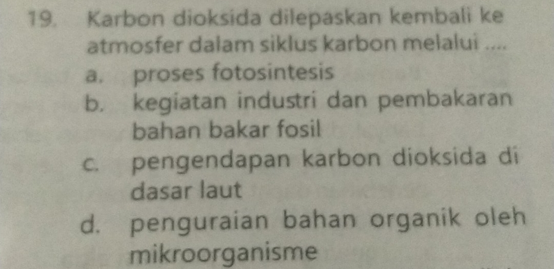 Karbon dioksida dilepaskan kembali ke
atmosfer dalam siklus karbon melalui ....
a. proses fotosintesis
b. kegiatan industri dan pembakaran
bahan bakar fosil
c. pengendapan karbon dioksida di
dasar laut
d. penguraian bahan organik oleh
mikroorganisme