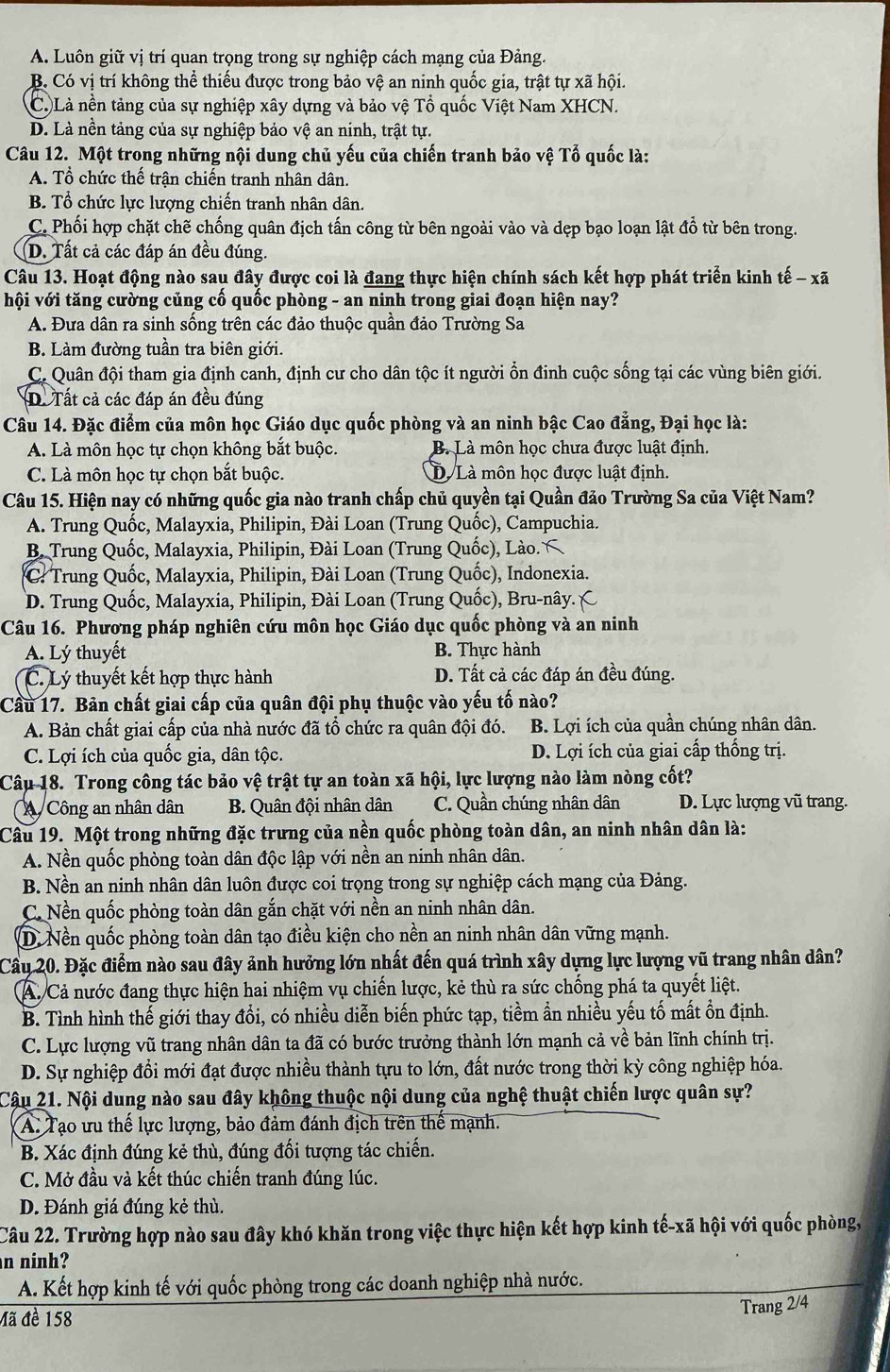 A. Luôn giữ vị trí quan trọng trong sự nghiệp cách mạng của Đảng.
B. Có vị trí không thể thiếu được trong bảo vệ an ninh quốc gia, trật tự xã hội.
C. Là nền tảng của sự nghiệp xây dựng và bảo vệ Tổ quốc Việt Nam XHCN.
D. Là nền tảng của sự nghiệp bảo vệ an ninh, trật tự.
Câu 12. Một trong những nội dung chủ yếu của chiến tranh bảo vệ Tổ quốc là:
A. Tổ chức thế trân chiến tranh nhân dân.
B. Tổ chức lực lượng chiến tranh nhân dân.
C. Phối hợp chặt chẽ chống quân địch tấn công từ bên ngoài vào và dẹp bạo loạn lật đổ từ bên trong.
D. Tất cả các đáp án đều đúng.
Câu 13. Hoạt động nào sau đây được coi là đang thực hiện chính sách kết hợp phát triển kinh tế - xã
hội với tăng cường củng cố quốc phòng - an ninh trong giai đoạn hiện nay?
A. Đưa dân ra sinh sống trên các đảo thuộc quần đảo Trường Sa
B. Làm đường tuần tra biên giới.
C. Quân đội tham gia định canh, định cư cho dân tộc ít người ổn đinh cuộc sống tại các vùng biên giới.
D. Tất cả các đáp án đều đúng
Câu 14. Đặc điểm của môn học Giáo dục quốc phòng và an ninh bậc Cao đẳng, Đại học là:
A. Là môn học tự chọn không bắt buộc. B. Là môn học chưa được luật định.
C. Là môn học tự chọn bắt buộc. D. Là môn học được luật định.
Câu 15. Hiện nay có những quốc gia nào tranh chấp chủ quyền tại Quần đảo Trường Sa của Việt Nam?
A. Trung Quốc, Malayxia, Philipin, Đài Loan (Trung Quốc), Campuchia.
B. Trung Quốc, Malayxia, Philipin, Đài Loan (Trung Quốc), Lào.
C: Trung Quốc, Malayxia, Philipin, Đài Loan (Trung Quốc), Indonexia.
D. Trung Quốc, Malayxia, Philipin, Đài Loan (Trung Quốc), Bru-nây. C
Câu 16. Phương pháp nghiên cứu môn học Giáo dục quốc phòng và an ninh
A. Lý thuyết B. Thực hành
C. Lý thuyết kết hợp thực hành D. Tất cả các đáp án đều đúng.
Cầu 17. Bản chất giai cấp của quân đội phụ thuộc vào yếu tố nào?
A. Bản chất giai cấp của nhà nước đã tổ chức ra quân đội đó. B. Lợi ích của quần chúng nhân dân.
C. Lợi ích của quốc gia, dân tộc. D. Lợi ích của giai cấp thống trị.
Câu 18. Trong công tác bảo vệ trật tự an toàn xã hội, lực lượng nào làm nòng cốt?
Công an nhân dân  B. Quân đội nhân dân C. Quần chúng nhân dân D. Lực lượng vũ trang.
Câu 19. Một trong những đặc trưng của nền quốc phòng toàn dân, an ninh nhân dân là:
A. Nền quốc phòng toàn dân độc lập với nền an ninh nhân dân.
B. Nền an ninh nhân dân luôn được coi trọng trong sự nghiệp cách mạng của Đảng.
C. Nền quốc phòng toàn dân gắn chặt với nền an ninh nhân dân.
D. Nền quốc phòng toàn dân tạo điều kiện cho nền an ninh nhân dân vững mạnh.
Cầu 20. Đặc điểm nào sau đây ảnh hưởng lớn nhất đến quá trình xây dựng lực lượng vũ trang nhân dân?
A. Cả nước đang thực hiện hai nhiệm vụ chiến lược, kẻ thù ra sức chống phá ta quyết liệt.
B. Tình hình thế giới thay đổi, có nhiều diễn biến phức tạp, tiềm ẩn nhiều yếu tố mất ồn định.
C. Lực lượng vũ trang nhân dân ta đã có bước trưởng thành lớn mạnh cả về bản lĩnh chính trị.
D. Sự nghiệp đồi mới đạt được nhiều thành tựu to lớn, đất nước trong thời kỳ công nghiệp hóa.
Câu 21. Nội dung nào sau đây không thuộc nội dung của nghệ thuật chiến lược quân sự?
A: Tạo ưu thế lực lượng, bảo đảm đánh địch trên thế mạnh.
B. Xác định đúng kẻ thù, đúng đối tượng tác chiến.
C. Mở đầu và kết thúc chiến tranh đúng lúc.
D. Đánh giá đúng kẻ thù.
Câu 22. Trường hợp nào sau đây khó khăn trong việc thực hiện kết hợp kinh tế-xã hội với quốc phòng,
n ninh?
A. Kết hợp kinh tế với quốc phòng trong các doanh nghiệp nhà nước.
Trang 2/4
Mã đề 158