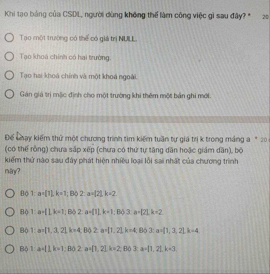 Khi tạo bảng của CSDL, người dùng không thể làm công việc gì sau đây? * 20
Tạo một trường có thể có giá trị NULL.
Tạo khoá chính có hai trường.
Tạo hai khoá chính và một khoá ngoài.
Gán giá trị mặc định cho một trường khi thêm một bản ghi mới.
Để chạy kiểm thứ một chương trình tìm kiếm tuần tự giá trị k trong máng a * 20 ở
(có thể rồng) chưa sắp xếp (chưa có thứ tự tăng dần hoặc giám dần), bộ
kiểm thứ nào sau đây phát hiện nhiều loại lồi sai nhất của chương trình
này?
Bộ 1: a=[1], k=1; Bộ 2 : a=[2], k=2. 
Bộ 1: a=[], k=1; Bộ 2: a=[1], k=1; Bộ : 3: a=[2], k=2.
Bộ 1: a=[1,3,2], k=4; Bộ 2: a=[1,2], k=4; Bộ 3: a=[1,3,2], k=4. 
Bộ 1: a=[], k=1; Bộ 2: a=[1,2], k=2; Bộ 3: a=[1,2], k=3.