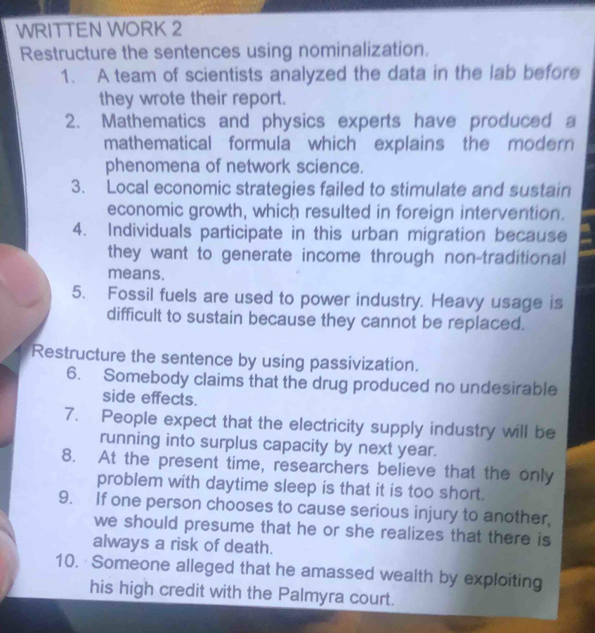 WRITTEN WORK 2 
Restructure the sentences using nominalization. 
1. A team of scientists analyzed the data in the lab before 
they wrote their report. 
2. Mathematics and physics experts have produced a 
mathematical formula which explains the modern 
phenomena of network science. 
3. Local economic strategies failed to stimulate and sustain 
economic growth, which resulted in foreign intervention. 
4. Individuals participate in this urban migration because 
they want to generate income through non-traditional 
means. 
5. Fossil fuels are used to power industry. Heavy usage is 
difficult to sustain because they cannot be replaced. 
Restructure the sentence by using passivization. 
6. Somebody claims that the drug produced no undesirable 
side effects. 
7. People expect that the electricity supply industry will be 
running into surplus capacity by next year. 
8. At the present time, researchers believe that the only 
problem with daytime sleep is that it is too short. 
9. If one person chooses to cause serious injury to another, 
we should presume that he or she realizes that there is 
always a risk of death. 
10. Someone alleged that he amassed wealth by exploiting 
his high credit with the Palmyra court.