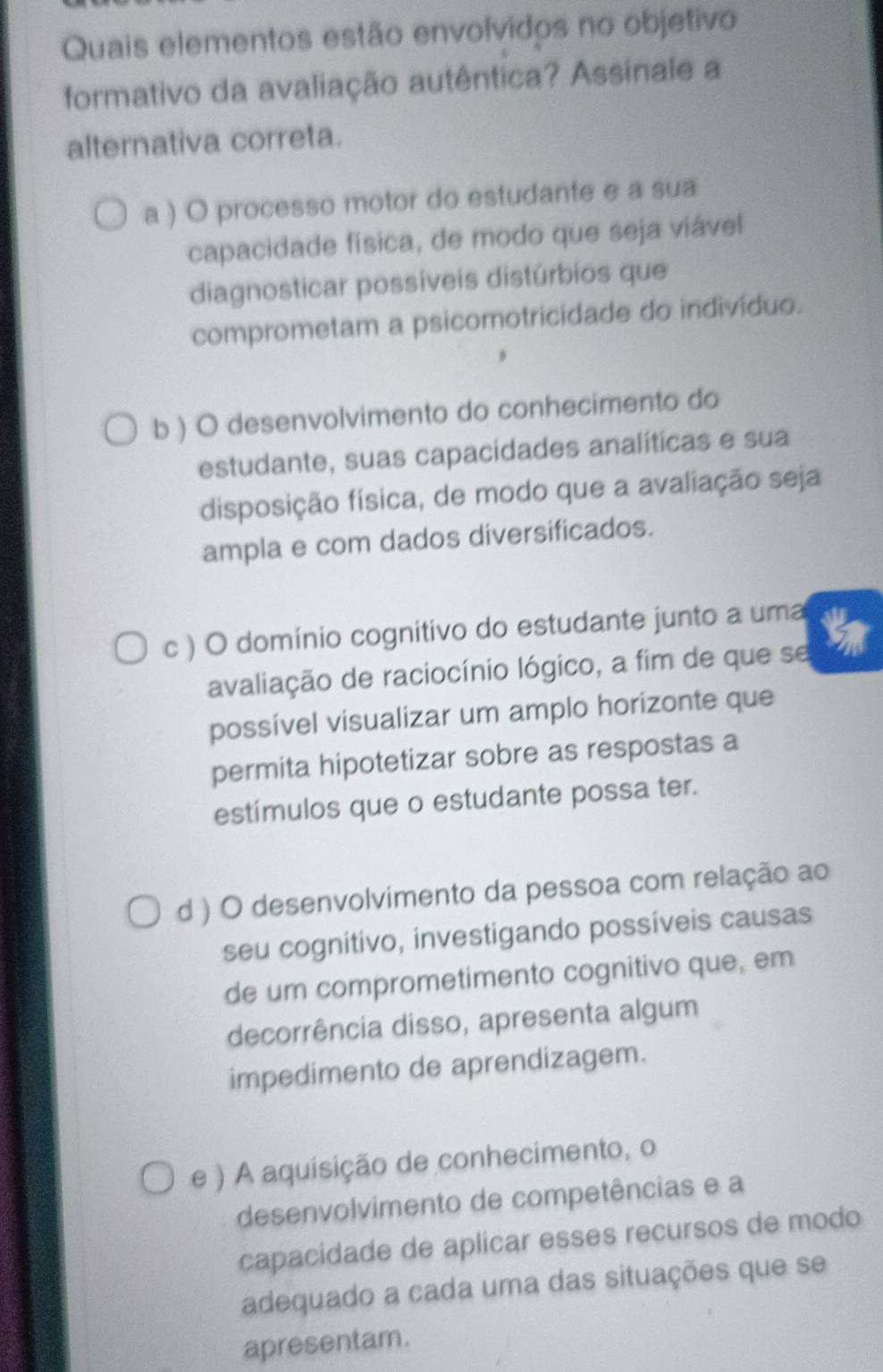 Quais elementos estão envolvidos no objetivo
formativo da avaliação autêntica? Assinale a
alternativa correta.
a ) O processo motor do estudante e a sua
capacidade física, de modo que seja viável
diagnosticar possíveis distúrbios que
comprometam a psicomotricidade do indivíduo.
b ) O desenvolvimento do conhecimento do
estudante, suas capacidades analíticas e sua
disposição física, de modo que a avaliação seja
ampla e com dados diversificados.
c ) O domínio cognitivo do estudante junto a uma i
avaliação de raciocínio lógico, a fim de que se
possível visualizar um amplo horizonte que
permita hipotetizar sobre as respostas a
estímulos que o estudante possa ter.
d ) O desenvolvimento da pessoa com relação ao
seu cognitivo, investigando possíveis causas
de um comprometimento cognitivo que, em
decorrência disso, apresenta algum
impedimento de aprendizagem.
e ) A aquisição de conhecimento, o
desenvolvimento de competências e a
capacidade de aplicar esses recursos de modo
adequado a cada uma das situações que se
apresentam.