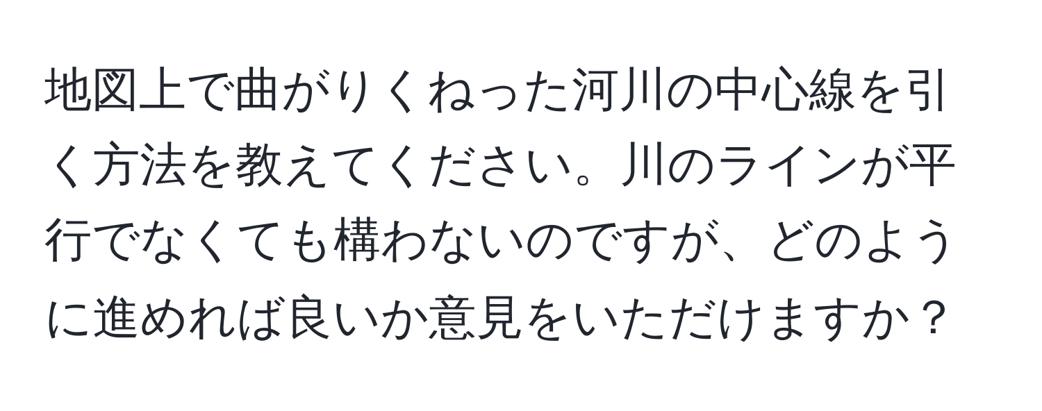 地図上で曲がりくねった河川の中心線を引く方法を教えてください。川のラインが平行でなくても構わないのですが、どのように進めれば良いか意見をいただけますか？