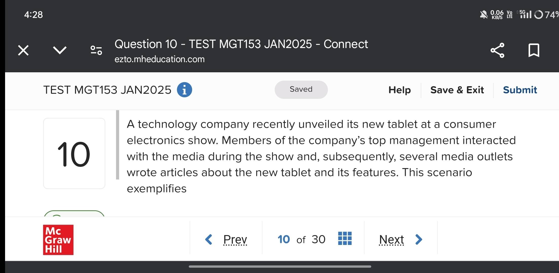 4:28 

74 
× 
Question 10 - TEST MGT153 JAN2025 - Connect 
ezto.mheducation.com 
TEST MGT153 JAN2025 i Saved Help Save & Exit Submit 
A technology company recently unveiled its new tablet at a consumer
10
electronics show. Members of the company’s top management interacted 
with the media during the show and, subsequently, several media outlets 
wrote articles about the new tablet and its features. This scenario 
exemplifies 
Mc 
Graw Prev 10 of 30 Next 
Hill