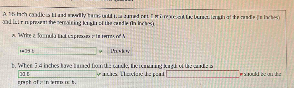 A 16-inch candle is lit and steadily burns until it is burned out. Let & represent the burned length of the candle (in inches) 
and let 7 represent the remaining length of the candle (in inches). 
a. Write a formula that expresses r in terms of b.
r=16-b Preview 
b. When 5.4 inches have burned from the candle, the remaining length of the candle is
10.6 □ ✔ inches. Therefore the point □ # should be on the 
graph of 7 in terms of 6.