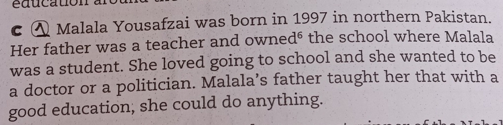 éducation 
c ④ Malala Yousafzai was born in 1997 in northern Pakistan. 
Her father was a teacher and owned⁶ the school where Malala 
was a student. She loved going to school and she wanted to be 
a doctor or a politician. Malala’s father taught her that with a 
good education; she could do anything.