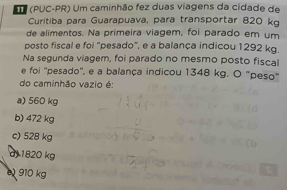 (PUC-PR) Um caminhão fez duas viagens da cidade de
Curitiba para Guarapuava, para transportar 820 kg
de alimentos. Na primeira viagem, foi parado em um
posto fiscal e foi “pesado”, e a balança indicou 1292 kg.
Na segunda viagem, foi parado no mesmo posto fiscal
e foi "pesado”, e a balança indicou 1348 kg. O “peso”
do caminhão vazio é:
a) 560 kg
b) 472 kg
c) 528 kg
d 1820 kg
910 kg