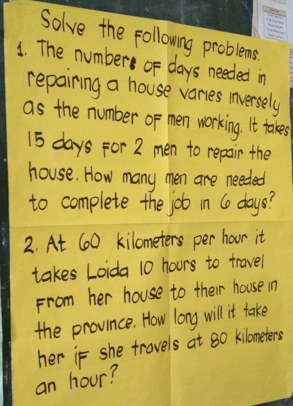 Solve the following problems. 
1. The number oF days needed in 
repairing a house varies inversely 
as the number of men working. It takes
15 days For 2 men to repair the 
house. How many men are needed 
to complete the job in 6o days? 
2. At 60 kilometers per hoor it 
takes Loida 10 hours to travel 
From her house to their house in 
the province. How long will it take 
her if she trovels at 80 kilometers
an hour?