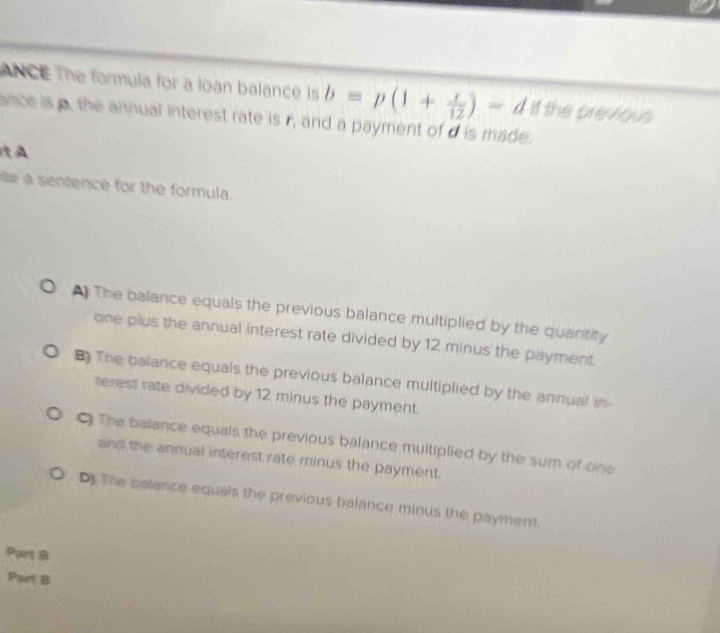 ANCE The formula for a loan balance is b=p(1+ r/12 )-d If the previous
ance is the annual interest rate is . h and a payment of d is made.
t A
ie a sentence for the formula.
* The balance equals the previous balance multiplied by the quantity
one plus the annual interest rate divided by 12 minus the payment.
The balance equals the previous balance multiplied by the annual in-
terest rate divided by 12 minus the payment.
The balance equals the previous balance multiplied by the sum of one
and the annual interest rate minus the payment.
D The balance equals the previous balance minus the payment.
Part 8
Part B