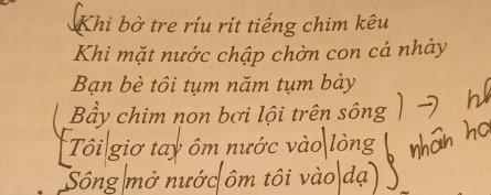 Khi bờ tre ríu rít tiếng chim kêu 
Khi mặt nước chập chờn con cá nhảy 
Bạn bè tôi tụm năm tụm bảy 
Bầy chim non bơi lội trên sông 
Tôi giơ tay ôm nước vào lòng 
Sông mở nước ôm tôi vào dạ