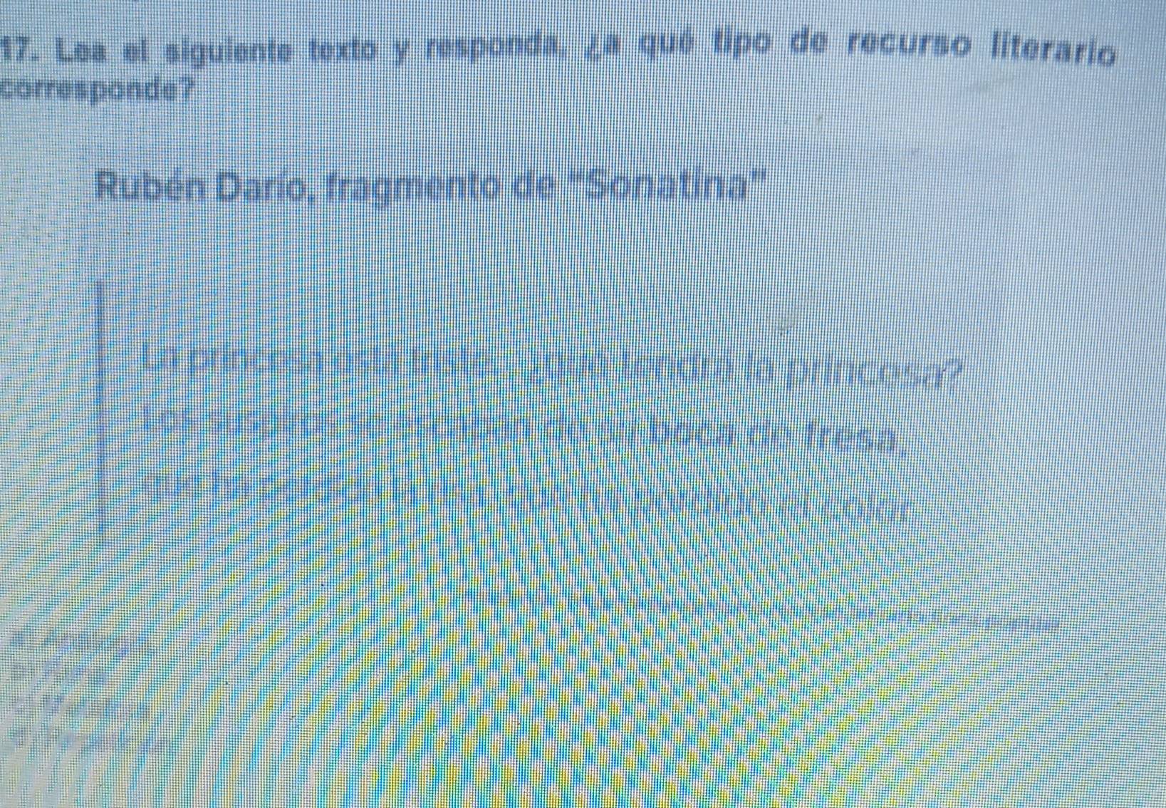 Lea el siguiente texto y responda, ¿a qué tipo de recurso literario 
corresponde? 
Rubén Darío, fragmento de "Sonatina" 
La princesa está Iristed Joue tendra la princosa? 
L os suspios se escapón de al boca de fresa, 
que hn n old dn là ta c on to c o c dot co 
`` ke ! fou 
, “ 
, B