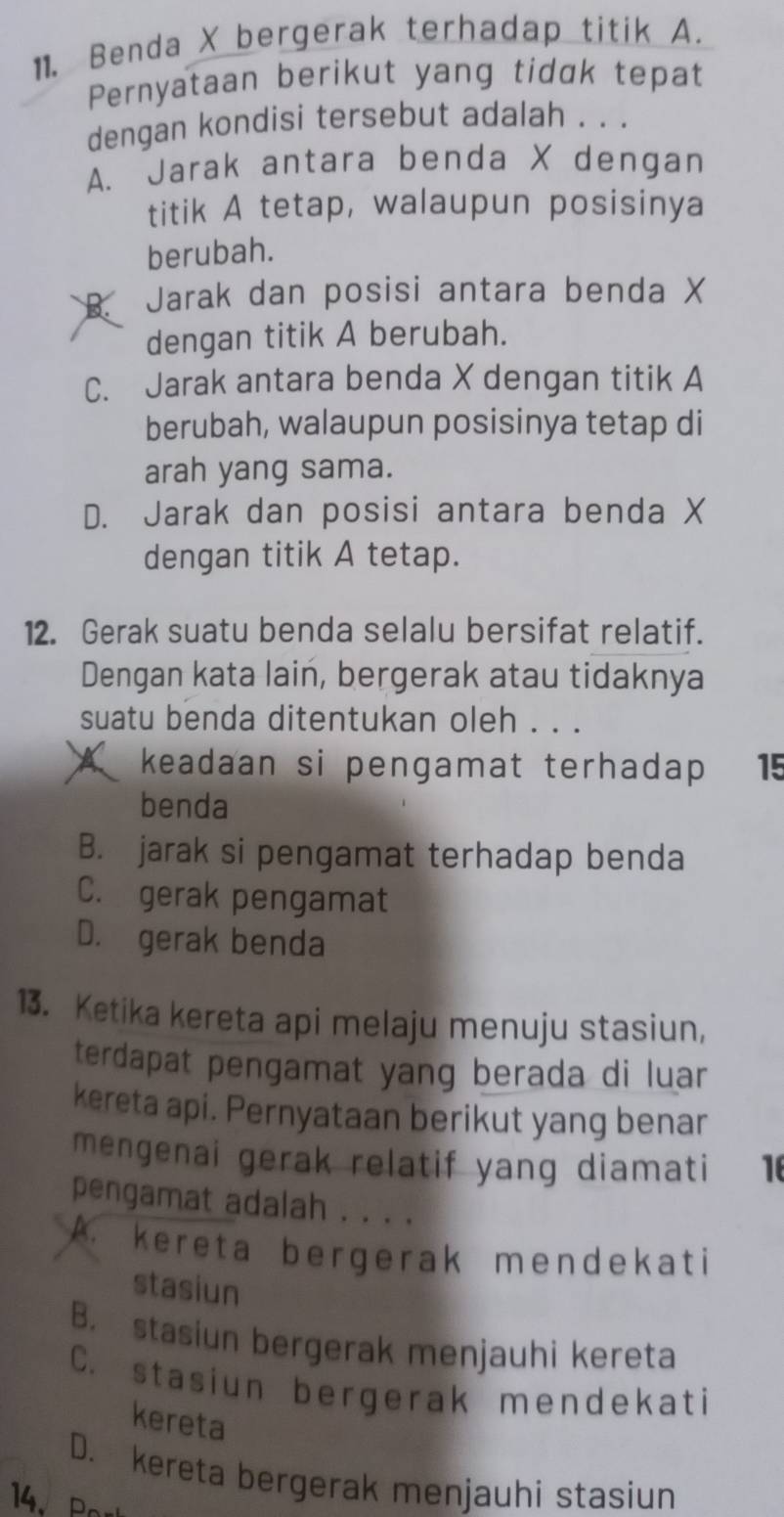 Benda X bergerak terhadap titik A.
Pernyataan berikut yang tidak tepat
dengan kondisi tersebut adalah . . .
A. Jarak antara benda X dengan
titik A tetap, walaupun posisinya
berubah.
B. Jarak dan posisi antara benda X
dengan titik A berubah.
C. Jarak antara benda X dengan titik A
berubah, walaupun posisinya tetap di
arah yang sama.
D. Jarak dan posisi antara benda X
dengan titik A tetap.
12. Gerak suatu benda selalu bersifat relatif.
Dengan kata lain, bergerak atau tidaknya
suatu benda ditentukan oleh . . .
keadaan si pengamat terhadap . 15
benda
B. jarak si pengamat terhadap benda
C. gerak pengamat
D. gerak benda
13. Ketika kereta api melaju menuju stasiun,
terdapat pengamat yang berada di luar
kereta api. Pernyataan berikut yang benar
mengenai gerak relatif yang diamati 16
pengamat adalah . . . .
A. kereta bergerak mendekati
stasiun
B. stasiun bergerak menjauhi kereta
C. stasiun bergerak mendekati
kereta
D. kereta bergerak menjauhi stasiun
14. Pa