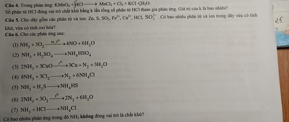 Trong phản ứng: KMnO_4+HClto MnCl_2+Cl_2+KCl+2H_2O. 
Số phân tử HCl đóng vai trò chất khử bằng k lần tổng số phân tử HCl tham gia phản ứng. Giá trị của k là bao nhiêu? 
Câu 5. Cho dãy gồm các phân tử và ion: Zn, S, SO_2, Fe^(2+), Cu^(2+), HCl, SO_3^((2-). Có bao nhiêu phân tử và ion trong dãy vừa có tính 
khử, vừa có tính oxi hóa? 
Câu 6. Cho các phản ứng sau: 
(1) NH_3)+5O_2xrightarrow xt,t^04NO+6H_2O
(2) NH_3+H_2SO_4to NH_4HSO_4
(3) 2NH_3+3CuOxrightarrow t^o3Cu+N_2+3H_2O
(4) 8NH_3+3Cl_2to N_2+6NH_4Cl
(5) NH_3+H_2Sto NH_4HS
(6) 2NH_3+3O_2xrightarrow t^02N_2+6H_2O
(7) NH_3+HClto NH_4Cl
Có bao nhiêu phản ứng trong đó NH_3 không đóng vai trò là chất khử?