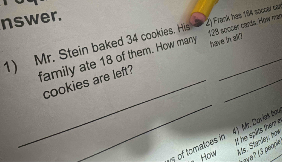 nswer. 
1) Mr. Stein baked 34 cookies. His 2) Frank has 164 soccer can 
have in all? 
family ate 18 of them. How many 128 soccer cards. How mar 
_ 
_cookies are left? 
_ 
If he splits them 
s of tomatoes in 4) Mr. Doviak bou 
How Ms. Stanley, how 
? pople