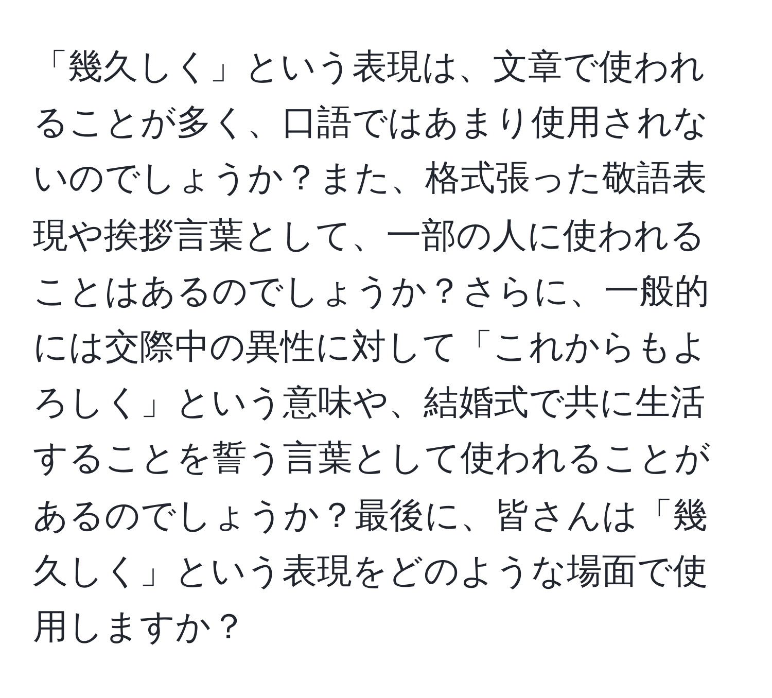 「幾久しく」という表現は、文章で使われることが多く、口語ではあまり使用されないのでしょうか？また、格式張った敬語表現や挨拶言葉として、一部の人に使われることはあるのでしょうか？さらに、一般的には交際中の異性に対して「これからもよろしく」という意味や、結婚式で共に生活することを誓う言葉として使われることがあるのでしょうか？最後に、皆さんは「幾久しく」という表現をどのような場面で使用しますか？