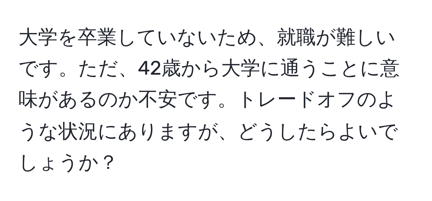 大学を卒業していないため、就職が難しいです。ただ、42歳から大学に通うことに意味があるのか不安です。トレードオフのような状況にありますが、どうしたらよいでしょうか？