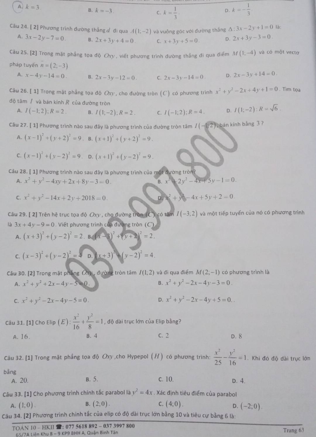 A. k=3
B. k=-3 C. k= 1/3 . k=- 1/3 .
D.
Câu 24. [ 2] Phương trình đường thẳng đ đi qua A(1;-2) và vuông góc với đường thắng △ :3x-2y+1=0 là:
A. 3x-2y-7=0. B. 2x+3y+4=0 C. x+3y+5=0 D. 2x+3y-3=0.
Câu 25. [2] Trong mặt phẳng tọa độ Ox , viết phương trình đường thẳng đi qua điểm M(1;-4) và có một vectơ
pháp tuyến n=(2;-3)
A. x-4y-14=0 B. 2x-3y-12=0. C. 2x-3y-14=0 D. 2x-3y+14=0.
Câu 26. [ 1] Trong mặt phẳng tọa độ Oxy, cho đường tròn (C) có phương trình x^2+y^2-2x+4y+1=0. Tìm tọa
độ tâm / và bán kính R của đường tròn
A. I(-1;2);R=2. B. I(1;-2);R=2. C. I(-1;2);R=4. D. I(1;-2):R=sqrt(6).
Câu 27. [ 1] Phương trình nào sau đây là phương trình của đường tròn tâm I(-1,2) bán kính bằng 3 ?
A. (x-1)^2+(y+2)^2=9. B. (x+1)^2+(y+2)^2=9.
C. (x-1)^2+(y-2)^2=9 D. (x+1)^2+(y-2)^2=9.
Câu 28. [ 1] Phương trình nào sau đây là phương trình của một dường tròn?
A. x^2+y^2-4xy+2x+8y-3=0. B. x^2+2y^2-4x+5y-1=0.
C. x^2+y^2-14x+2y+2018=0. D. x^2+y^2-4x+5y+2=0.
Câu 29. [ 2] Trên hệ trục tọa độ Oxy , cho đường tròn (C) có tâm I(-3;2) và một tiếp tuyến của nó có phương trình
3x+4y-9=0. Viết phương trình của đường tròn (C)
A. (x+3)^2+(y-2)^2=2.B(x-3)^2+(y+2)^2=2.
C. (x-3)^2+(y-2)^2=4 D. (x+3)^2-(y-2)^2=4.
Câu 30. [2] Trong mặt phẳng Ôxy , đường tròn tâm I(1;2) và đi qua điểm M(2;-1) có phương trình là
A. x^2+y^2+2x-4y-5 () . B. x^2+y^2-2x-4y-3=0.
C. x^2+y^2-2x-4y-5=0. D. x^2+y^2-2x-4y+5=0..
Câu 31. [1] Cho Elip (E): x^2/16 + y^2/8 =1 , độ dài trục lớn của Elip bằng?
A. 16. B. 4 c. 2 D. 8
Câu 32. [1] Trong mặt phẳng tọa độ Oxy ,cho Hypepol (H) có phương trình:  x^2/25 - y^2/16 =1.  Khi đó độ dài trục lớn
bằng
A. 20. B. 5. c. 10. D. 4.
Câu 33. [1] Cho phương trình chính tắc parabol là y^2=4x. Xác định tiêu điểm của parabol
A. (1;0). B. (2;0). C. (4;0). (-2;0).
D.
Câu 34. [2] Phương trình chính tắc của elip có độ dài trục lớn bằng 10 và tiêu cự bằng 6 là:
TOAN l0 - HKII : 077 5618 892 - 037 3997 800
65/7A Liên Khu 8 - 9 KP9 BHH A, Quận Bình Tân Trang 63