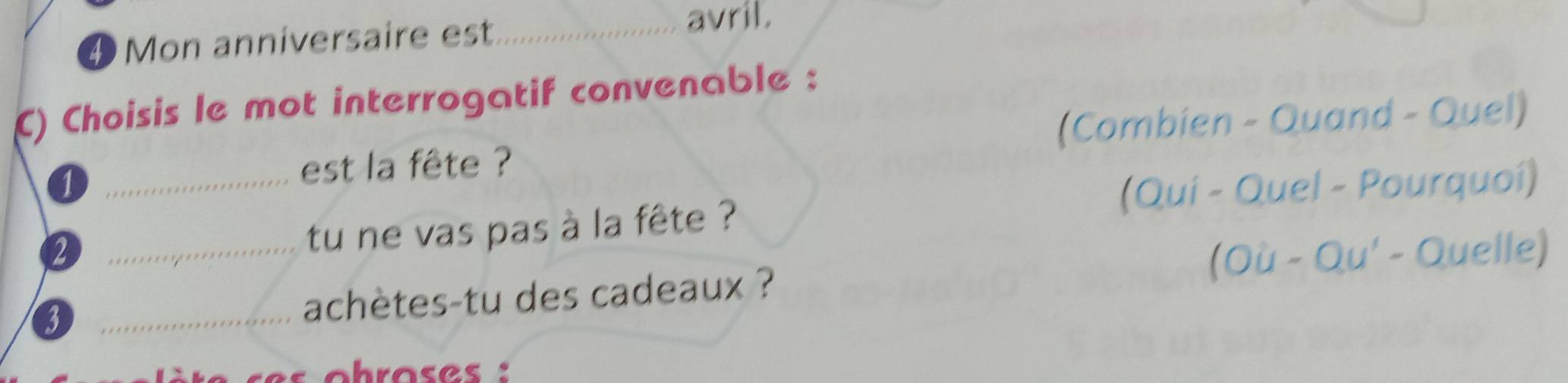 ④ Mon anniversaire est_ 
avril. 
C) Choisis le mot interrogatif convenable : 
(Combien - Quand - Quel) 
1 
_ 
est la fête ? 
(Quí - Quel - Pourquoí) 
2 
_tu ne vas pas à la fête ? 
(Où - Qu' - Quelle) 
_3 
achètes-tu des cadeaux ?