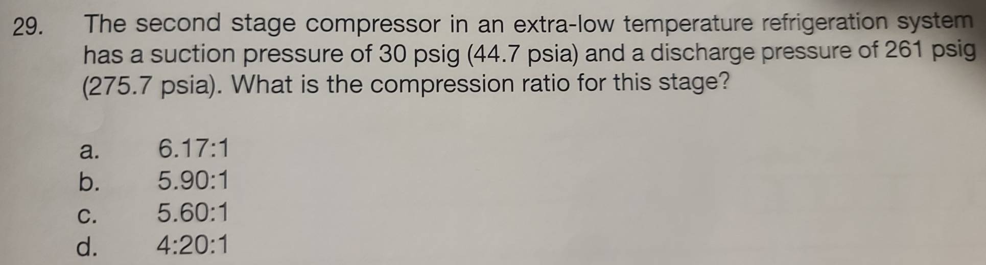 The second stage compressor in an extra-low temperature refrigeration system
has a suction pressure of 30 psig (44.7 psia) and a discharge pressure of 261 psig
(275.7 psia). What is the compression ratio for this stage?
a.
6.17:1
b.
5.90:1
C.
5.60:1
d.
4:20:1